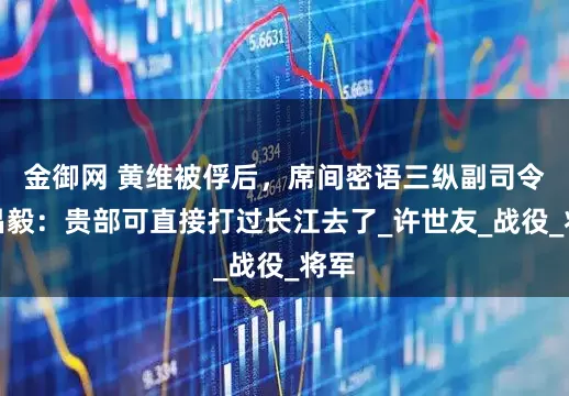 金御网 黄维被俘后，席间密语三纵副司令刘昌毅：贵部可直接打过长江去了_许世友_战役_将军