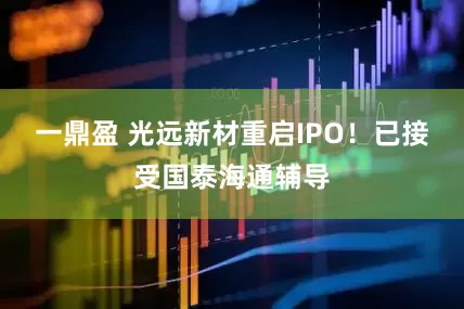 一鼎盈 光远新材重启IPO！已接受国泰海通辅导