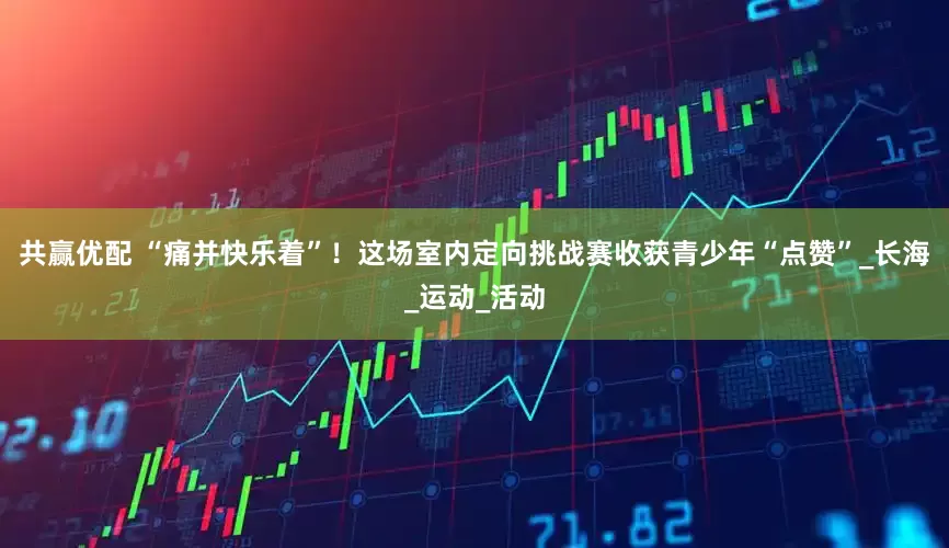 共赢优配 “痛并快乐着”！这场室内定向挑战赛收获青少年“点赞”_长海_运动_活动