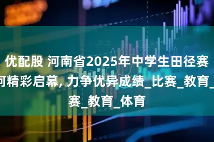 优配股 河南省2025年中学生田径赛, 漯河精彩启幕, 力争优异成绩_比赛_教育_体育