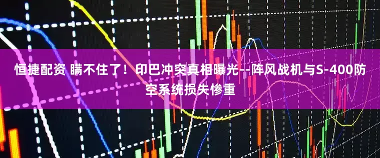 恒捷配资 瞒不住了！印巴冲突真相曝光--阵风战机与S-400防空系统损失惨重