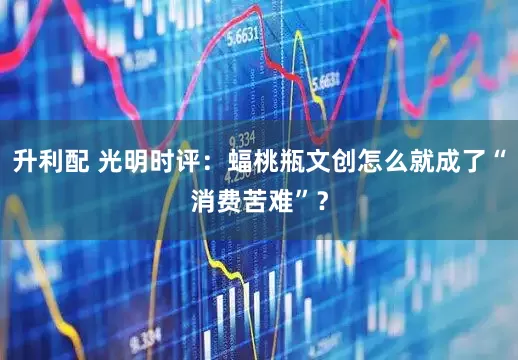 升利配 光明时评：蝠桃瓶文创怎么就成了“消费苦难”？