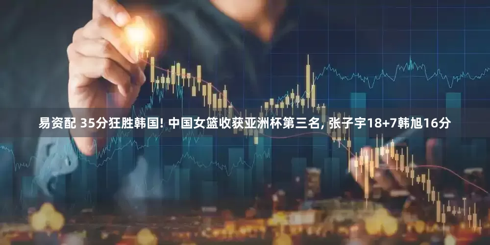 易资配 35分狂胜韩国! 中国女篮收获亚洲杯第三名, 张子宇18+7韩旭16分