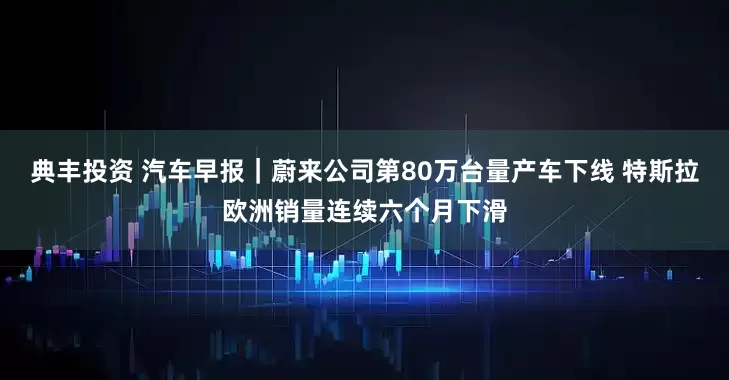 典丰投资 汽车早报｜蔚来公司第80万台量产车下线 特斯拉欧洲销量连续六个月下滑