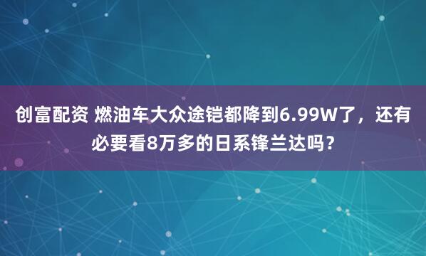 创富配资 燃油车大众途铠都降到6.99W了，还有必要看8万多的日系锋兰达吗？