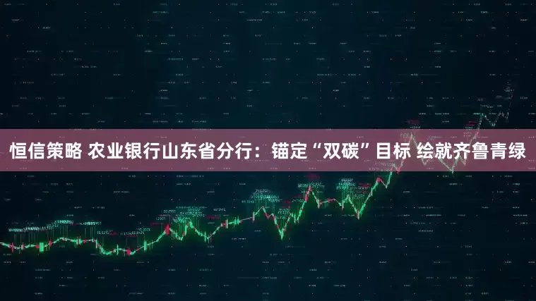 恒信策略 农业银行山东省分行：锚定“双碳”目标 绘就齐鲁青绿
