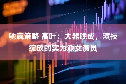 驰赢策略 高叶：大器晚成，演技绽放的实力派女演员