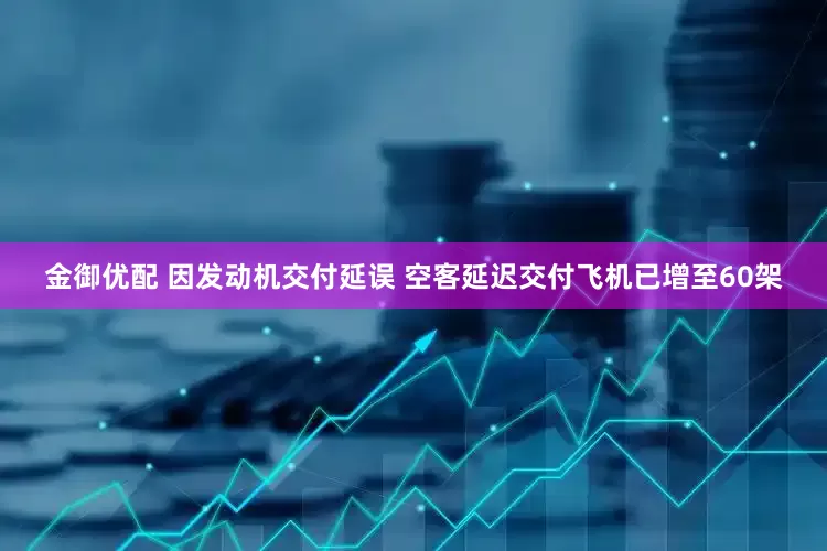 金御优配 因发动机交付延误 空客延迟交付飞机已增至60架