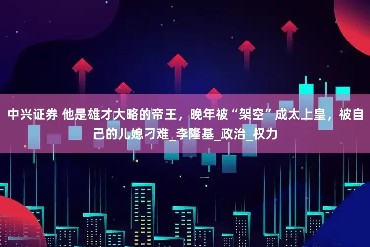 中兴证券 他是雄才大略的帝王，晚年被“架空”成太上皇，被自己的儿媳刁难_李隆基_政治_权力