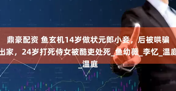 鼎豪配资 鱼玄机14岁做状元郎小妾，后被哄骗出家，24岁打死侍女被酷吏处死_鱼幼薇_李忆_温庭