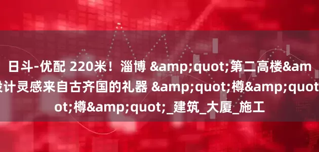 日斗-优配 220米！淄博 &quot;第二高楼&quot; 来了！设计灵感来自古齐国的礼器 &quot;樽&quot;_建筑_大厦_施工