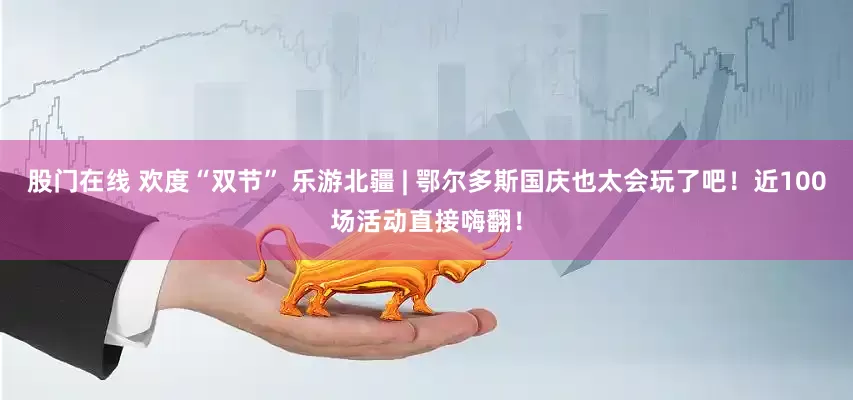 股门在线 欢度“双节” 乐游北疆 | 鄂尔多斯国庆也太会玩了吧！近100场活动直接嗨翻！