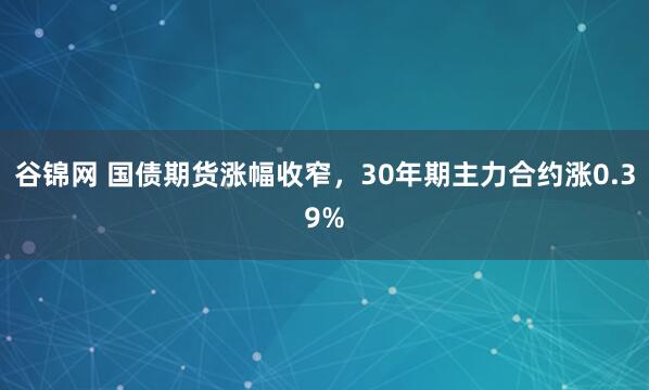 谷锦网 国债期货涨幅收窄，30年期主力合约涨0.39%