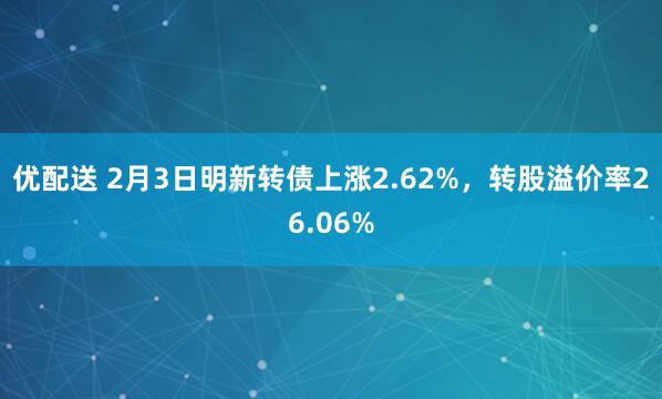 优配送 2月3日明新转债上涨2.62%，转股溢价率26.06%