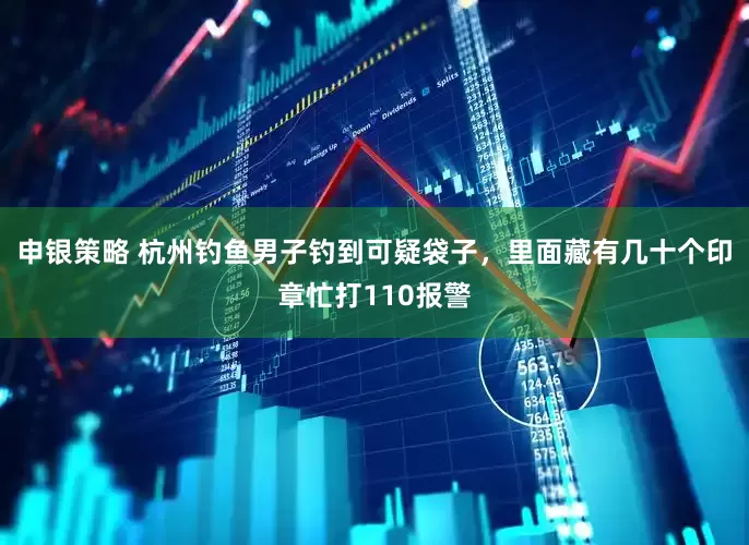 申银策略 杭州钓鱼男子钓到可疑袋子，里面藏有几十个印章忙打110报警