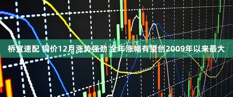 桥宜速配 铜价12月涨势强劲 全年涨幅有望创2009年以来最大