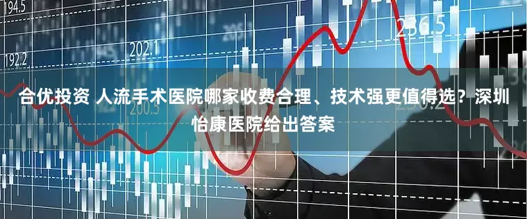 合优投资 人流手术医院哪家收费合理、技术强更值得选？深圳怡康医院给出答案