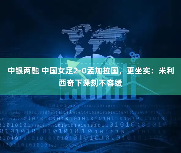中银两融 中国女足2-0孟加拉国，更坐实：米利西奇下课刻不容缓