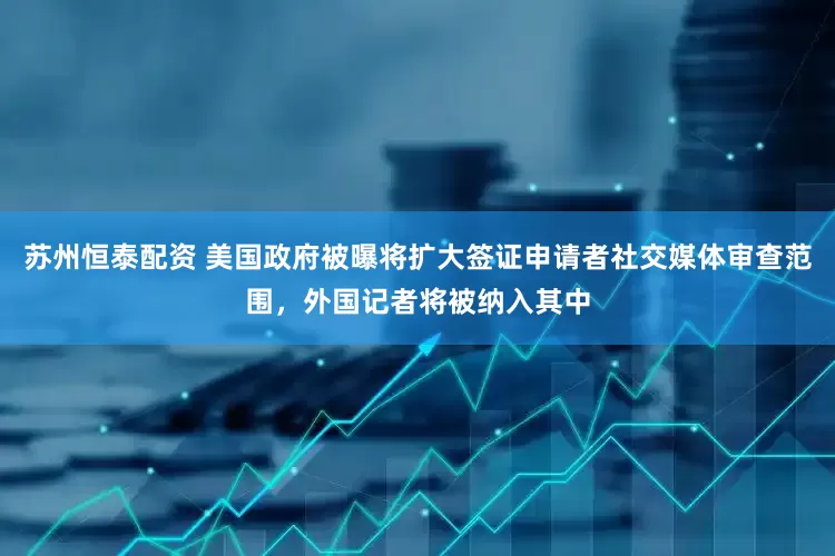 苏州恒泰配资 美国政府被曝将扩大签证申请者社交媒体审查范围，外国记者将被纳入其中